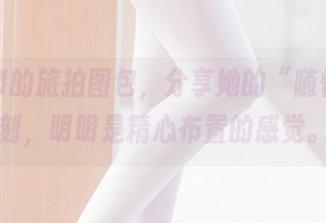 墨玉M的旅拍图包，分享她的“随性”时刻，明明是精心布置的感觉。